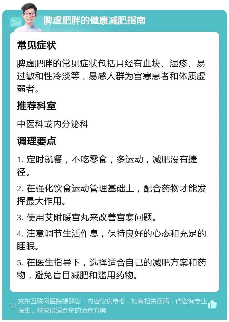 脾虚肥胖的健康减肥指南 常见症状 脾虚肥胖的常见症状包括月经有血块、湿疹、易过敏和性冷淡等，易感人群为宫寒患者和体质虚弱者。 推荐科室 中医科或内分泌科 调理要点 1. 定时就餐，不吃零食，多运动，减肥没有捷径。 2. 在强化饮食运动管理基础上，配合药物才能发挥最大作用。 3. 使用艾附暖宫丸来改善宫寒问题。 4. 注意调节生活作息，保持良好的心态和充足的睡眠。 5. 在医生指导下，选择适合自己的减肥方案和药物，避免盲目减肥和滥用药物。