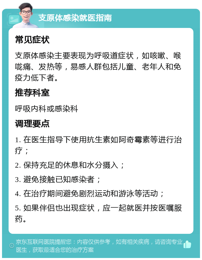 支原体感染就医指南 常见症状 支原体感染主要表现为呼吸道症状，如咳嗽、喉咙痛、发热等，易感人群包括儿童、老年人和免疫力低下者。 推荐科室 呼吸内科或感染科 调理要点 1. 在医生指导下使用抗生素如阿奇霉素等进行治疗； 2. 保持充足的休息和水分摄入； 3. 避免接触已知感染者； 4. 在治疗期间避免剧烈运动和游泳等活动； 5. 如果伴侣也出现症状，应一起就医并按医嘱服药。