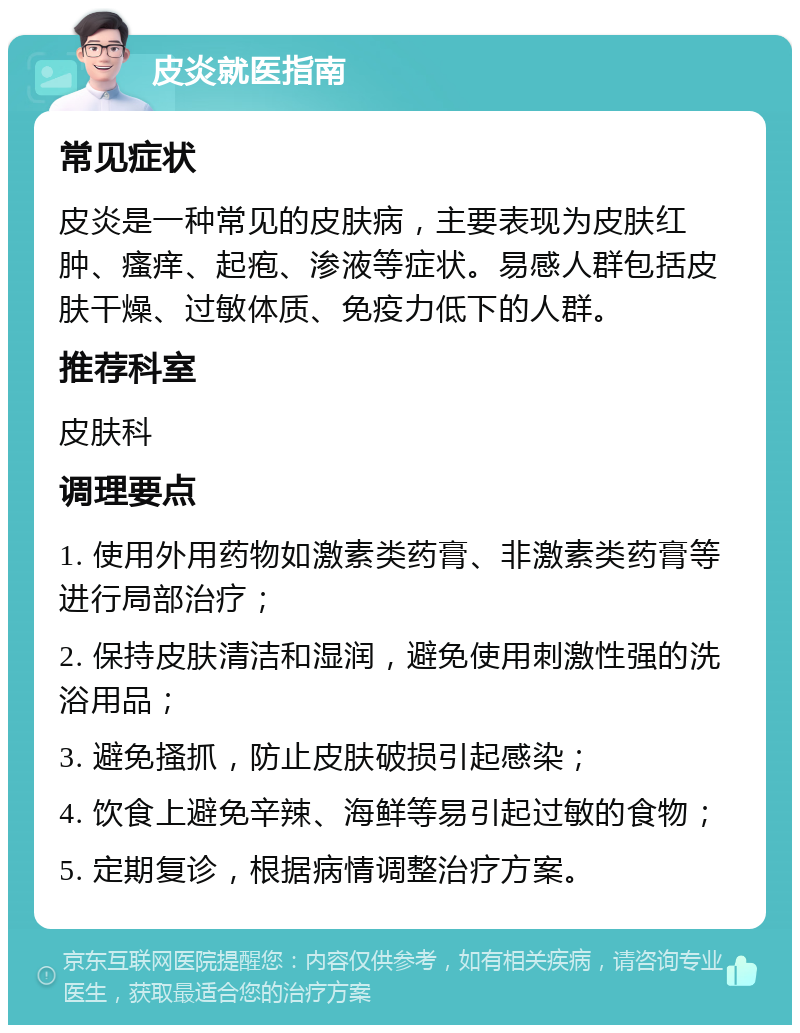 皮炎就医指南 常见症状 皮炎是一种常见的皮肤病，主要表现为皮肤红肿、瘙痒、起疱、渗液等症状。易感人群包括皮肤干燥、过敏体质、免疫力低下的人群。 推荐科室 皮肤科 调理要点 1. 使用外用药物如激素类药膏、非激素类药膏等进行局部治疗； 2. 保持皮肤清洁和湿润，避免使用刺激性强的洗浴用品； 3. 避免搔抓，防止皮肤破损引起感染； 4. 饮食上避免辛辣、海鲜等易引起过敏的食物； 5. 定期复诊，根据病情调整治疗方案。