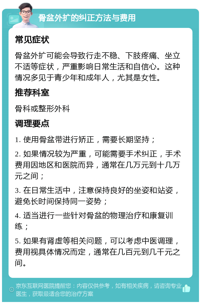 骨盆外扩的纠正方法与费用 常见症状 骨盆外扩可能会导致行走不稳、下肢疼痛、坐立不适等症状，严重影响日常生活和自信心。这种情况多见于青少年和成年人，尤其是女性。 推荐科室 骨科或整形外科 调理要点 1. 使用骨盆带进行矫正，需要长期坚持； 2. 如果情况较为严重，可能需要手术纠正，手术费用因地区和医院而异，通常在几万元到十几万元之间； 3. 在日常生活中，注意保持良好的坐姿和站姿，避免长时间保持同一姿势； 4. 适当进行一些针对骨盆的物理治疗和康复训练； 5. 如果有肾虚等相关问题，可以考虑中医调理，费用视具体情况而定，通常在几百元到几千元之间。