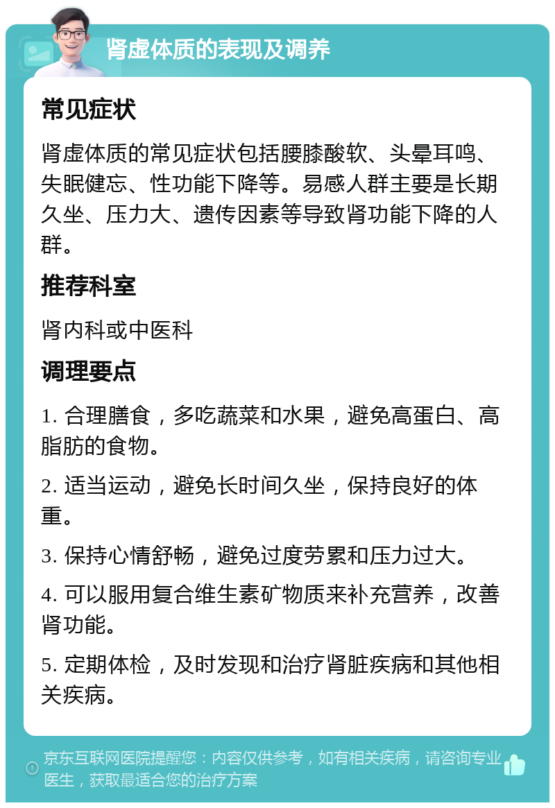 肾虚体质的表现及调养 常见症状 肾虚体质的常见症状包括腰膝酸软、头晕耳鸣、失眠健忘、性功能下降等。易感人群主要是长期久坐、压力大、遗传因素等导致肾功能下降的人群。 推荐科室 肾内科或中医科 调理要点 1. 合理膳食，多吃蔬菜和水果，避免高蛋白、高脂肪的食物。 2. 适当运动，避免长时间久坐，保持良好的体重。 3. 保持心情舒畅，避免过度劳累和压力过大。 4. 可以服用复合维生素矿物质来补充营养，改善肾功能。 5. 定期体检，及时发现和治疗肾脏疾病和其他相关疾病。