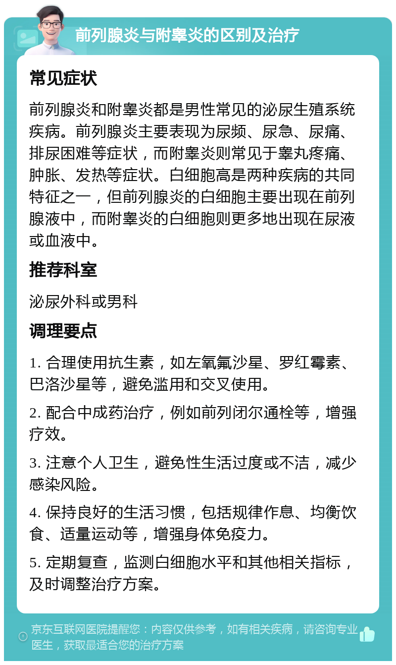 前列腺炎与附睾炎的区别及治疗 常见症状 前列腺炎和附睾炎都是男性常见的泌尿生殖系统疾病。前列腺炎主要表现为尿频、尿急、尿痛、排尿困难等症状，而附睾炎则常见于睾丸疼痛、肿胀、发热等症状。白细胞高是两种疾病的共同特征之一，但前列腺炎的白细胞主要出现在前列腺液中，而附睾炎的白细胞则更多地出现在尿液或血液中。 推荐科室 泌尿外科或男科 调理要点 1. 合理使用抗生素，如左氧氟沙星、罗红霉素、巴洛沙星等，避免滥用和交叉使用。 2. 配合中成药治疗，例如前列闭尔通栓等，增强疗效。 3. 注意个人卫生，避免性生活过度或不洁，减少感染风险。 4. 保持良好的生活习惯，包括规律作息、均衡饮食、适量运动等，增强身体免疫力。 5. 定期复查，监测白细胞水平和其他相关指标，及时调整治疗方案。