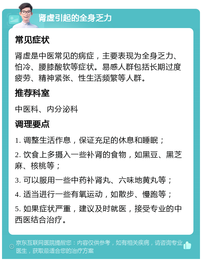 肾虚引起的全身乏力 常见症状 肾虚是中医常见的病症，主要表现为全身乏力、怕冷、腰膝酸软等症状。易感人群包括长期过度疲劳、精神紧张、性生活频繁等人群。 推荐科室 中医科、内分泌科 调理要点 1. 调整生活作息，保证充足的休息和睡眠； 2. 饮食上多摄入一些补肾的食物，如黑豆、黑芝麻、核桃等； 3. 可以服用一些中药补肾丸、六味地黄丸等； 4. 适当进行一些有氧运动，如散步、慢跑等； 5. 如果症状严重，建议及时就医，接受专业的中西医结合治疗。