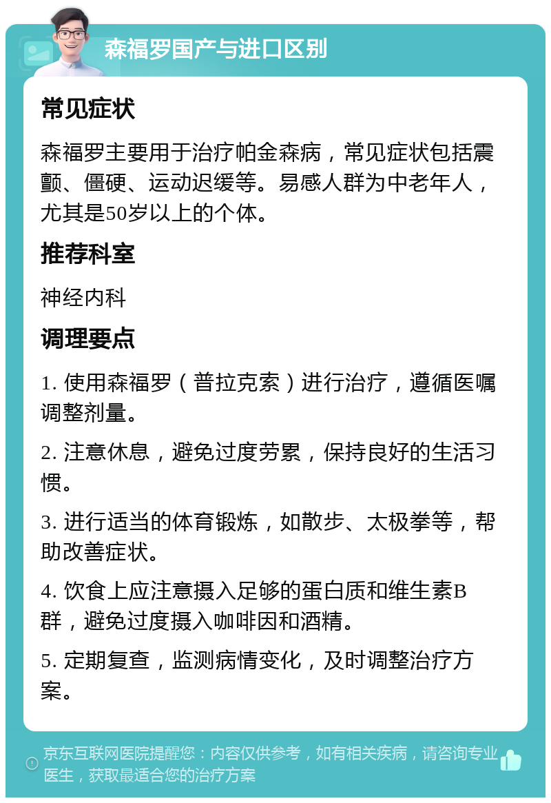 森福罗国产与进口区别 常见症状 森福罗主要用于治疗帕金森病，常见症状包括震颤、僵硬、运动迟缓等。易感人群为中老年人，尤其是50岁以上的个体。 推荐科室 神经内科 调理要点 1. 使用森福罗（普拉克索）进行治疗，遵循医嘱调整剂量。 2. 注意休息，避免过度劳累，保持良好的生活习惯。 3. 进行适当的体育锻炼，如散步、太极拳等，帮助改善症状。 4. 饮食上应注意摄入足够的蛋白质和维生素B群，避免过度摄入咖啡因和酒精。 5. 定期复查，监测病情变化，及时调整治疗方案。