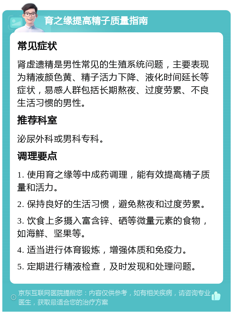 育之缘提高精子质量指南 常见症状 肾虚遗精是男性常见的生殖系统问题，主要表现为精液颜色黄、精子活力下降、液化时间延长等症状，易感人群包括长期熬夜、过度劳累、不良生活习惯的男性。 推荐科室 泌尿外科或男科专科。 调理要点 1. 使用育之缘等中成药调理，能有效提高精子质量和活力。 2. 保持良好的生活习惯，避免熬夜和过度劳累。 3. 饮食上多摄入富含锌、硒等微量元素的食物，如海鲜、坚果等。 4. 适当进行体育锻炼，增强体质和免疫力。 5. 定期进行精液检查，及时发现和处理问题。