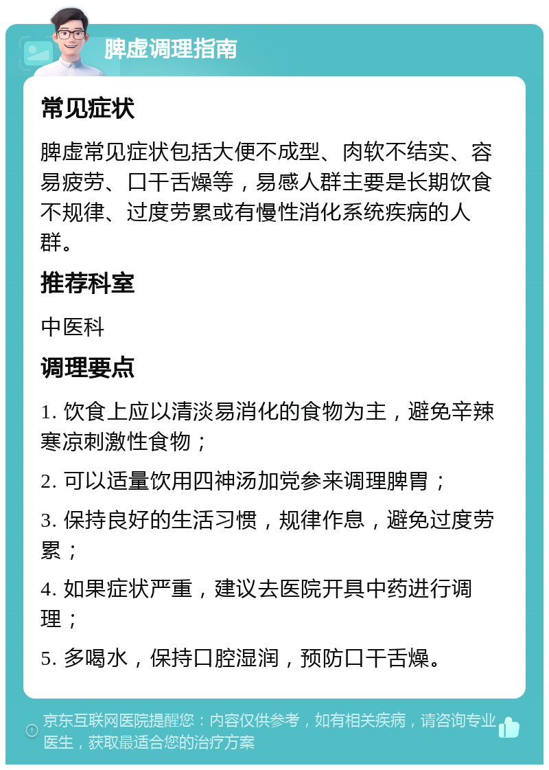 脾虚调理指南 常见症状 脾虚常见症状包括大便不成型、肉软不结实、容易疲劳、口干舌燥等，易感人群主要是长期饮食不规律、过度劳累或有慢性消化系统疾病的人群。 推荐科室 中医科 调理要点 1. 饮食上应以清淡易消化的食物为主，避免辛辣寒凉刺激性食物； 2. 可以适量饮用四神汤加党参来调理脾胃； 3. 保持良好的生活习惯，规律作息，避免过度劳累； 4. 如果症状严重，建议去医院开具中药进行调理； 5. 多喝水，保持口腔湿润，预防口干舌燥。