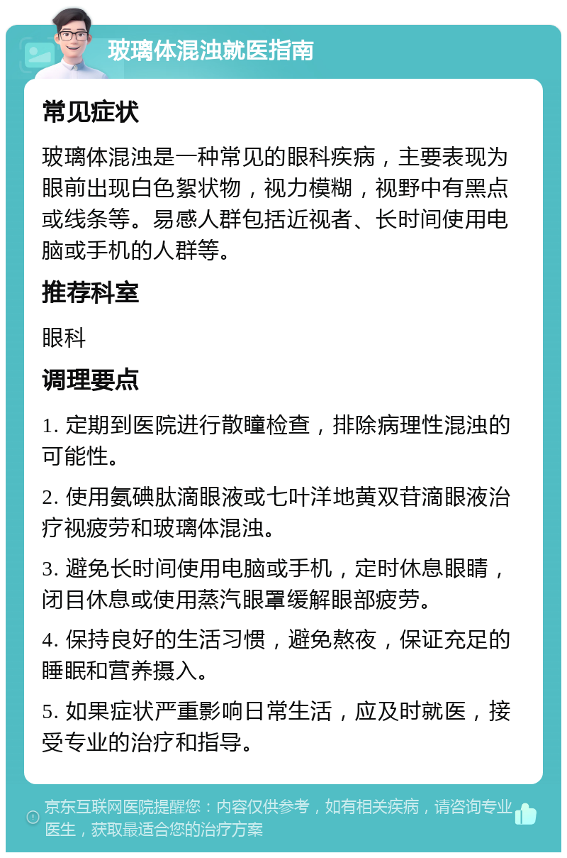 玻璃体混浊就医指南 常见症状 玻璃体混浊是一种常见的眼科疾病，主要表现为眼前出现白色絮状物，视力模糊，视野中有黑点或线条等。易感人群包括近视者、长时间使用电脑或手机的人群等。 推荐科室 眼科 调理要点 1. 定期到医院进行散瞳检查，排除病理性混浊的可能性。 2. 使用氨碘肽滴眼液或七叶洋地黄双苷滴眼液治疗视疲劳和玻璃体混浊。 3. 避免长时间使用电脑或手机，定时休息眼睛，闭目休息或使用蒸汽眼罩缓解眼部疲劳。 4. 保持良好的生活习惯，避免熬夜，保证充足的睡眠和营养摄入。 5. 如果症状严重影响日常生活，应及时就医，接受专业的治疗和指导。