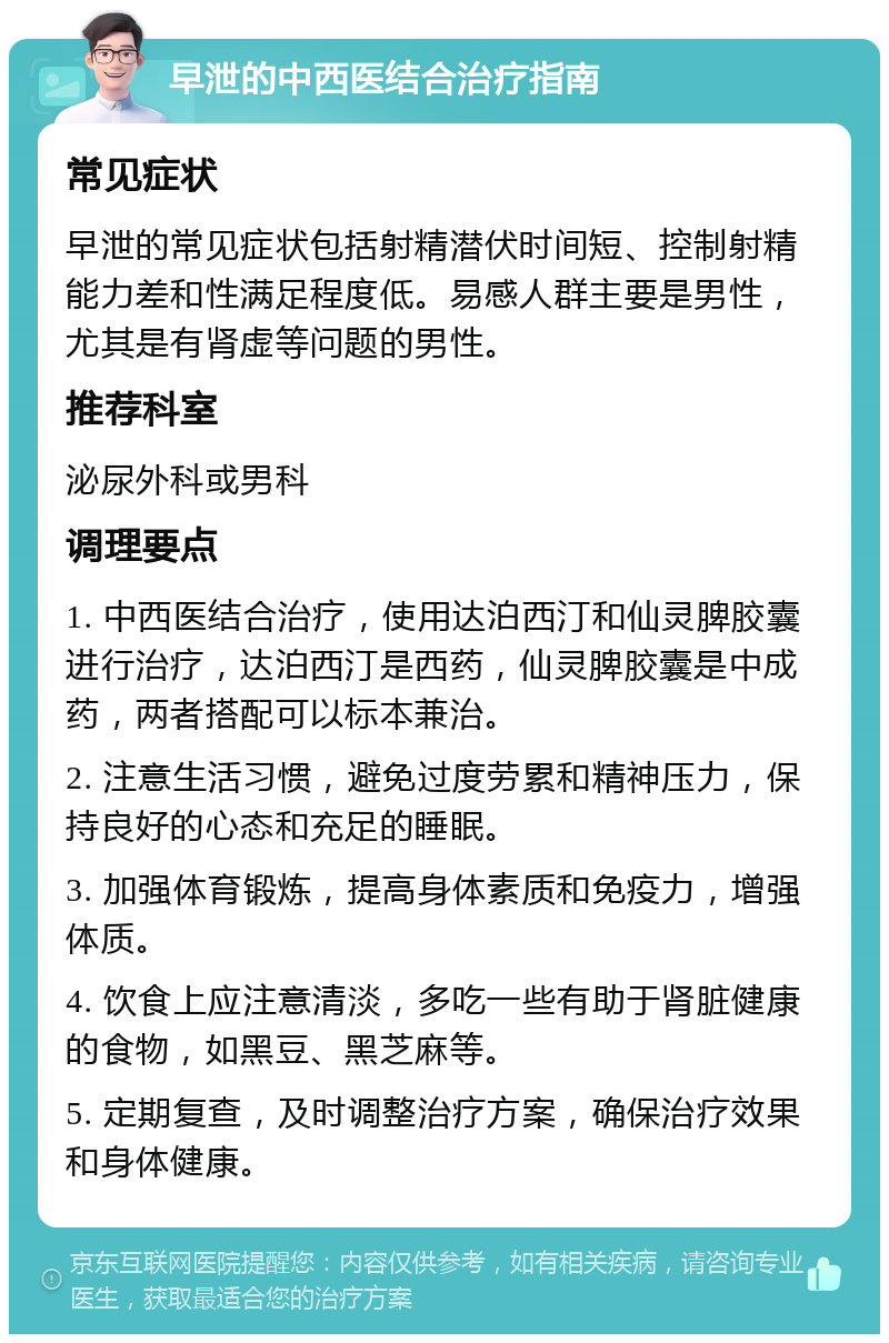 早泄的中西医结合治疗指南 常见症状 早泄的常见症状包括射精潜伏时间短、控制射精能力差和性满足程度低。易感人群主要是男性，尤其是有肾虚等问题的男性。 推荐科室 泌尿外科或男科 调理要点 1. 中西医结合治疗，使用达泊西汀和仙灵脾胶囊进行治疗，达泊西汀是西药，仙灵脾胶囊是中成药，两者搭配可以标本兼治。 2. 注意生活习惯，避免过度劳累和精神压力，保持良好的心态和充足的睡眠。 3. 加强体育锻炼，提高身体素质和免疫力，增强体质。 4. 饮食上应注意清淡，多吃一些有助于肾脏健康的食物，如黑豆、黑芝麻等。 5. 定期复查，及时调整治疗方案，确保治疗效果和身体健康。