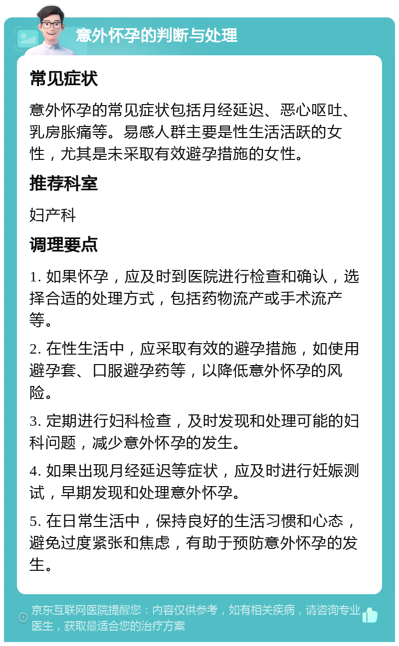 意外怀孕的判断与处理 常见症状 意外怀孕的常见症状包括月经延迟、恶心呕吐、乳房胀痛等。易感人群主要是性生活活跃的女性，尤其是未采取有效避孕措施的女性。 推荐科室 妇产科 调理要点 1. 如果怀孕，应及时到医院进行检查和确认，选择合适的处理方式，包括药物流产或手术流产等。 2. 在性生活中，应采取有效的避孕措施，如使用避孕套、口服避孕药等，以降低意外怀孕的风险。 3. 定期进行妇科检查，及时发现和处理可能的妇科问题，减少意外怀孕的发生。 4. 如果出现月经延迟等症状，应及时进行妊娠测试，早期发现和处理意外怀孕。 5. 在日常生活中，保持良好的生活习惯和心态，避免过度紧张和焦虑，有助于预防意外怀孕的发生。