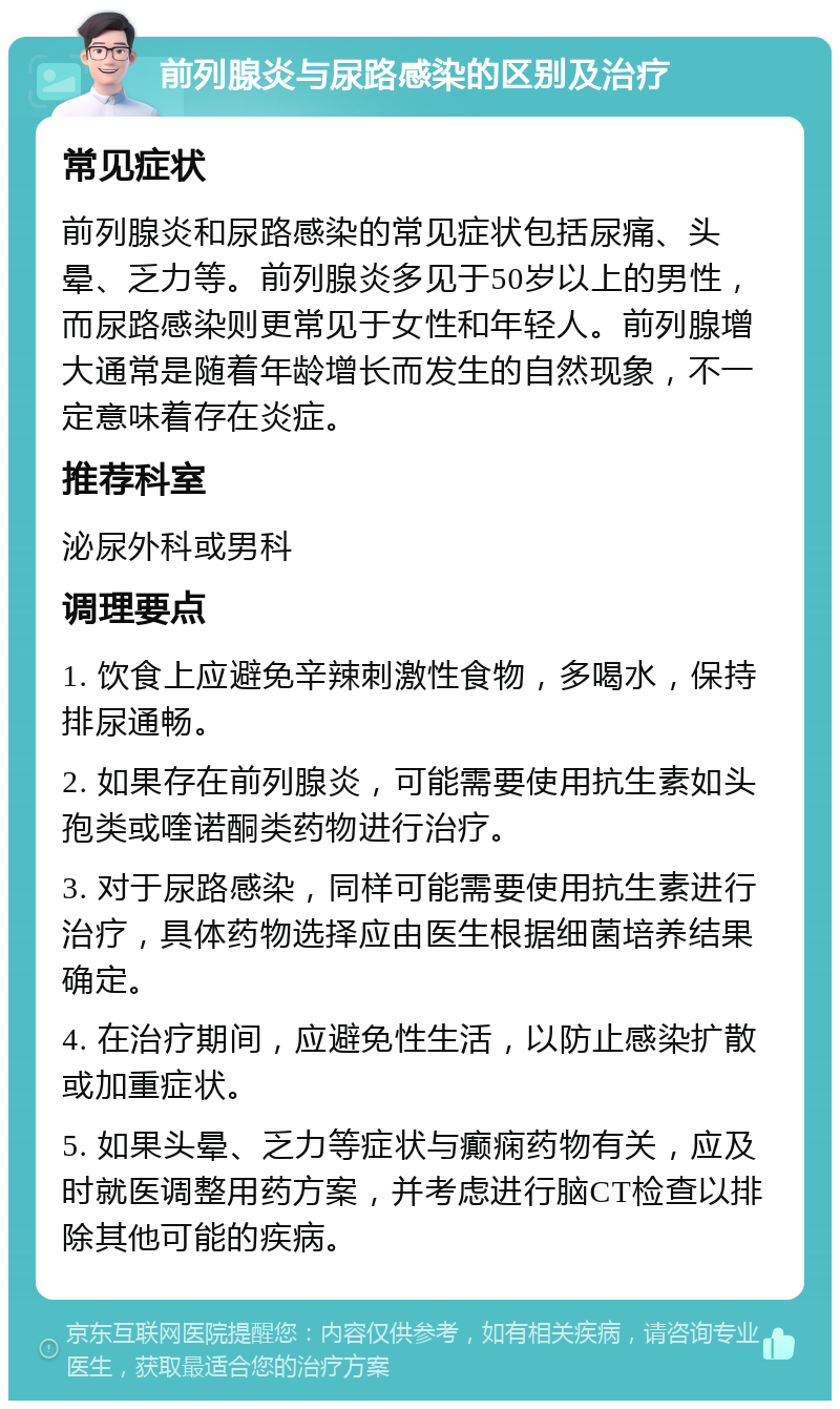 前列腺炎与尿路感染的区别及治疗 常见症状 前列腺炎和尿路感染的常见症状包括尿痛、头晕、乏力等。前列腺炎多见于50岁以上的男性，而尿路感染则更常见于女性和年轻人。前列腺增大通常是随着年龄增长而发生的自然现象，不一定意味着存在炎症。 推荐科室 泌尿外科或男科 调理要点 1. 饮食上应避免辛辣刺激性食物，多喝水，保持排尿通畅。 2. 如果存在前列腺炎，可能需要使用抗生素如头孢类或喹诺酮类药物进行治疗。 3. 对于尿路感染，同样可能需要使用抗生素进行治疗，具体药物选择应由医生根据细菌培养结果确定。 4. 在治疗期间，应避免性生活，以防止感染扩散或加重症状。 5. 如果头晕、乏力等症状与癫痫药物有关，应及时就医调整用药方案，并考虑进行脑CT检查以排除其他可能的疾病。