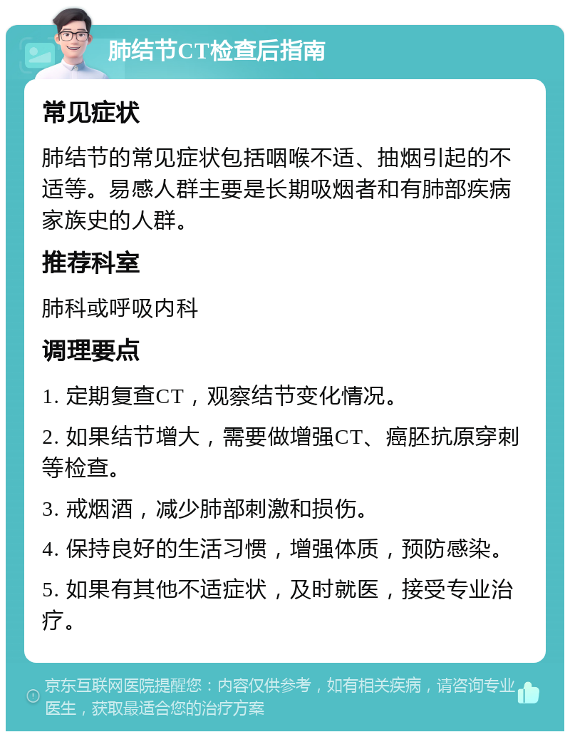 肺结节CT检查后指南 常见症状 肺结节的常见症状包括咽喉不适、抽烟引起的不适等。易感人群主要是长期吸烟者和有肺部疾病家族史的人群。 推荐科室 肺科或呼吸内科 调理要点 1. 定期复查CT，观察结节变化情况。 2. 如果结节增大，需要做增强CT、癌胚抗原穿刺等检查。 3. 戒烟酒，减少肺部刺激和损伤。 4. 保持良好的生活习惯，增强体质，预防感染。 5. 如果有其他不适症状，及时就医，接受专业治疗。