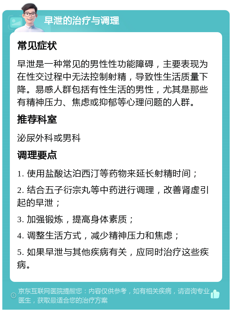 早泄的治疗与调理 常见症状 早泄是一种常见的男性性功能障碍，主要表现为在性交过程中无法控制射精，导致性生活质量下降。易感人群包括有性生活的男性，尤其是那些有精神压力、焦虑或抑郁等心理问题的人群。 推荐科室 泌尿外科或男科 调理要点 1. 使用盐酸达泊西汀等药物来延长射精时间； 2. 结合五子衍宗丸等中药进行调理，改善肾虚引起的早泄； 3. 加强锻炼，提高身体素质； 4. 调整生活方式，减少精神压力和焦虑； 5. 如果早泄与其他疾病有关，应同时治疗这些疾病。