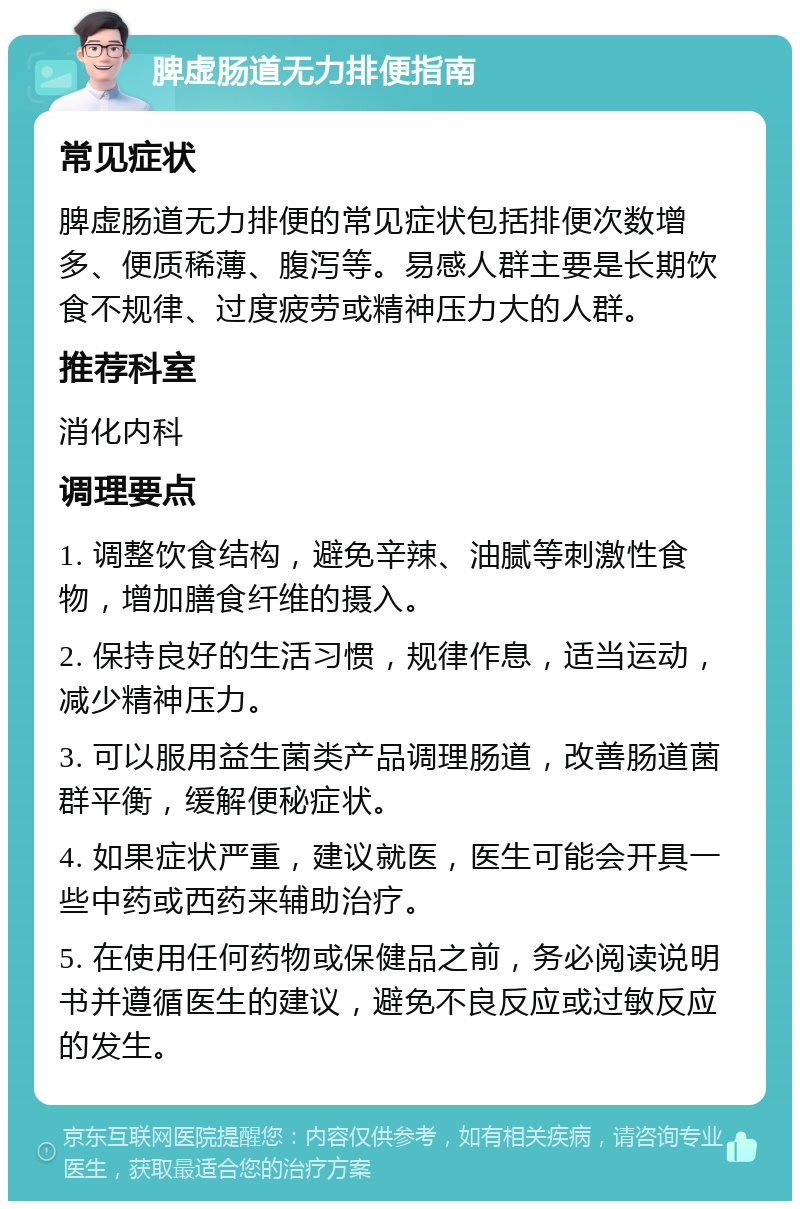 脾虚肠道无力排便指南 常见症状 脾虚肠道无力排便的常见症状包括排便次数增多、便质稀薄、腹泻等。易感人群主要是长期饮食不规律、过度疲劳或精神压力大的人群。 推荐科室 消化内科 调理要点 1. 调整饮食结构，避免辛辣、油腻等刺激性食物，增加膳食纤维的摄入。 2. 保持良好的生活习惯，规律作息，适当运动，减少精神压力。 3. 可以服用益生菌类产品调理肠道，改善肠道菌群平衡，缓解便秘症状。 4. 如果症状严重，建议就医，医生可能会开具一些中药或西药来辅助治疗。 5. 在使用任何药物或保健品之前，务必阅读说明书并遵循医生的建议，避免不良反应或过敏反应的发生。