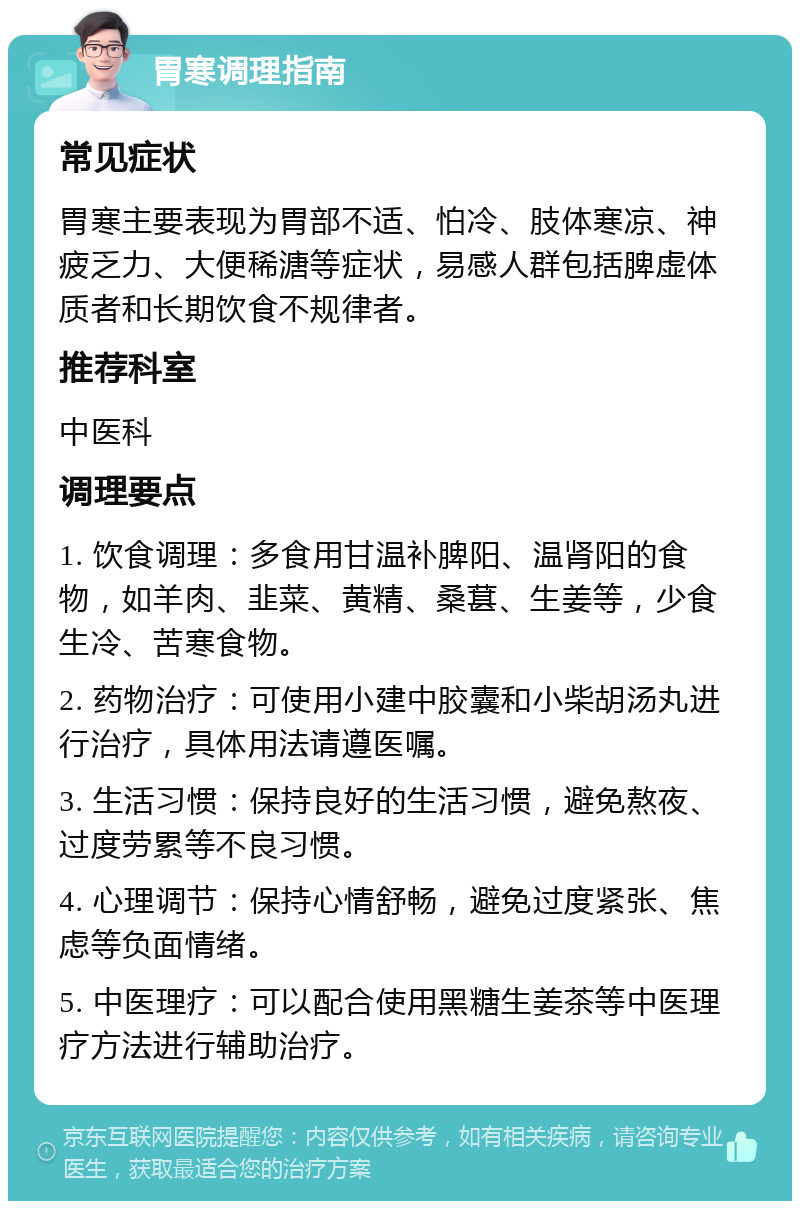 胃寒调理指南 常见症状 胃寒主要表现为胃部不适、怕冷、肢体寒凉、神疲乏力、大便稀溏等症状，易感人群包括脾虚体质者和长期饮食不规律者。 推荐科室 中医科 调理要点 1. 饮食调理：多食用甘温补脾阳、温肾阳的食物，如羊肉、韭菜、黄精、桑葚、生姜等，少食生冷、苦寒食物。 2. 药物治疗：可使用小建中胶囊和小柴胡汤丸进行治疗，具体用法请遵医嘱。 3. 生活习惯：保持良好的生活习惯，避免熬夜、过度劳累等不良习惯。 4. 心理调节：保持心情舒畅，避免过度紧张、焦虑等负面情绪。 5. 中医理疗：可以配合使用黑糖生姜茶等中医理疗方法进行辅助治疗。