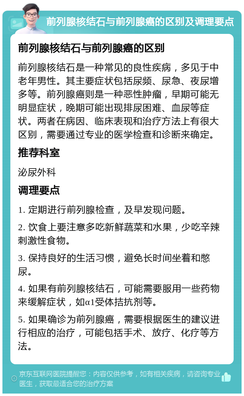 前列腺核结石与前列腺癌的区别及调理要点 前列腺核结石与前列腺癌的区别 前列腺核结石是一种常见的良性疾病，多见于中老年男性。其主要症状包括尿频、尿急、夜尿增多等。前列腺癌则是一种恶性肿瘤，早期可能无明显症状，晚期可能出现排尿困难、血尿等症状。两者在病因、临床表现和治疗方法上有很大区别，需要通过专业的医学检查和诊断来确定。 推荐科室 泌尿外科 调理要点 1. 定期进行前列腺检查，及早发现问题。 2. 饮食上要注意多吃新鲜蔬菜和水果，少吃辛辣刺激性食物。 3. 保持良好的生活习惯，避免长时间坐着和憋尿。 4. 如果有前列腺核结石，可能需要服用一些药物来缓解症状，如α1受体拮抗剂等。 5. 如果确诊为前列腺癌，需要根据医生的建议进行相应的治疗，可能包括手术、放疗、化疗等方法。