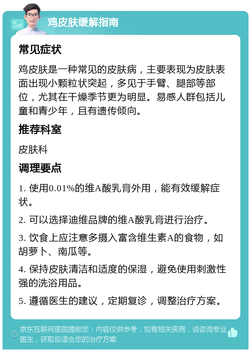 鸡皮肤缓解指南 常见症状 鸡皮肤是一种常见的皮肤病，主要表现为皮肤表面出现小颗粒状突起，多见于手臂、腿部等部位，尤其在干燥季节更为明显。易感人群包括儿童和青少年，且有遗传倾向。 推荐科室 皮肤科 调理要点 1. 使用0.01%的维A酸乳膏外用，能有效缓解症状。 2. 可以选择迪维品牌的维A酸乳膏进行治疗。 3. 饮食上应注意多摄入富含维生素A的食物，如胡萝卜、南瓜等。 4. 保持皮肤清洁和适度的保湿，避免使用刺激性强的洗浴用品。 5. 遵循医生的建议，定期复诊，调整治疗方案。