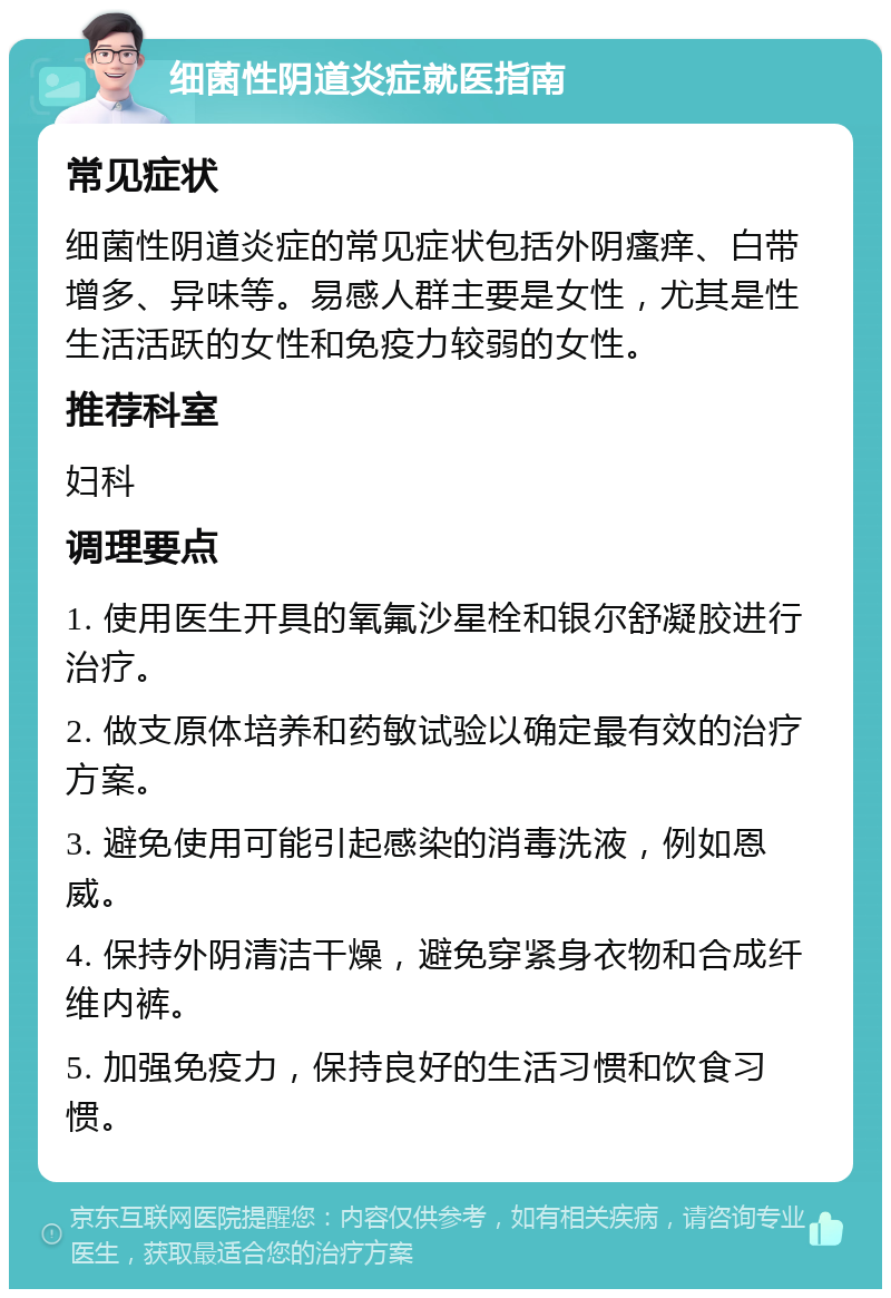 细菌性阴道炎症就医指南 常见症状 细菌性阴道炎症的常见症状包括外阴瘙痒、白带增多、异味等。易感人群主要是女性，尤其是性生活活跃的女性和免疫力较弱的女性。 推荐科室 妇科 调理要点 1. 使用医生开具的氧氟沙星栓和银尔舒凝胶进行治疗。 2. 做支原体培养和药敏试验以确定最有效的治疗方案。 3. 避免使用可能引起感染的消毒洗液，例如恩威。 4. 保持外阴清洁干燥，避免穿紧身衣物和合成纤维内裤。 5. 加强免疫力，保持良好的生活习惯和饮食习惯。