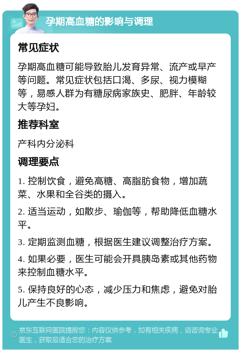 孕期高血糖的影响与调理 常见症状 孕期高血糖可能导致胎儿发育异常、流产或早产等问题。常见症状包括口渴、多尿、视力模糊等，易感人群为有糖尿病家族史、肥胖、年龄较大等孕妇。 推荐科室 产科内分泌科 调理要点 1. 控制饮食，避免高糖、高脂肪食物，增加蔬菜、水果和全谷类的摄入。 2. 适当运动，如散步、瑜伽等，帮助降低血糖水平。 3. 定期监测血糖，根据医生建议调整治疗方案。 4. 如果必要，医生可能会开具胰岛素或其他药物来控制血糖水平。 5. 保持良好的心态，减少压力和焦虑，避免对胎儿产生不良影响。