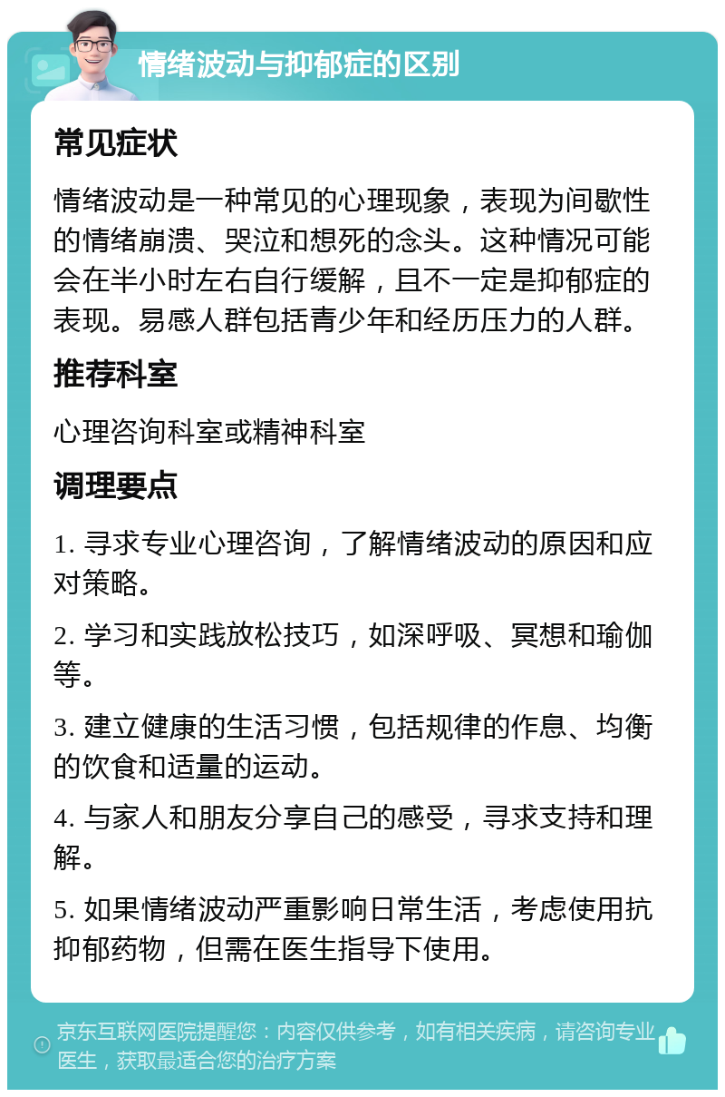 情绪波动与抑郁症的区别 常见症状 情绪波动是一种常见的心理现象，表现为间歇性的情绪崩溃、哭泣和想死的念头。这种情况可能会在半小时左右自行缓解，且不一定是抑郁症的表现。易感人群包括青少年和经历压力的人群。 推荐科室 心理咨询科室或精神科室 调理要点 1. 寻求专业心理咨询，了解情绪波动的原因和应对策略。 2. 学习和实践放松技巧，如深呼吸、冥想和瑜伽等。 3. 建立健康的生活习惯，包括规律的作息、均衡的饮食和适量的运动。 4. 与家人和朋友分享自己的感受，寻求支持和理解。 5. 如果情绪波动严重影响日常生活，考虑使用抗抑郁药物，但需在医生指导下使用。