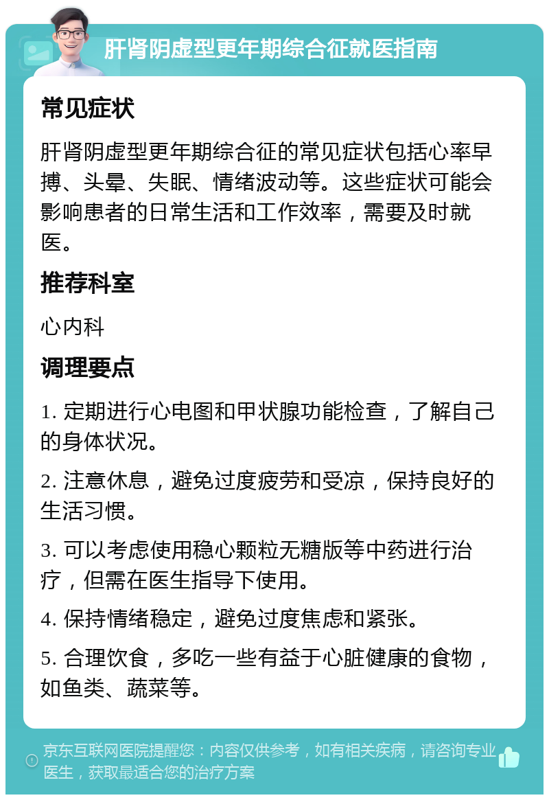 肝肾阴虚型更年期综合征就医指南 常见症状 肝肾阴虚型更年期综合征的常见症状包括心率早搏、头晕、失眠、情绪波动等。这些症状可能会影响患者的日常生活和工作效率，需要及时就医。 推荐科室 心内科 调理要点 1. 定期进行心电图和甲状腺功能检查，了解自己的身体状况。 2. 注意休息，避免过度疲劳和受凉，保持良好的生活习惯。 3. 可以考虑使用稳心颗粒无糖版等中药进行治疗，但需在医生指导下使用。 4. 保持情绪稳定，避免过度焦虑和紧张。 5. 合理饮食，多吃一些有益于心脏健康的食物，如鱼类、蔬菜等。