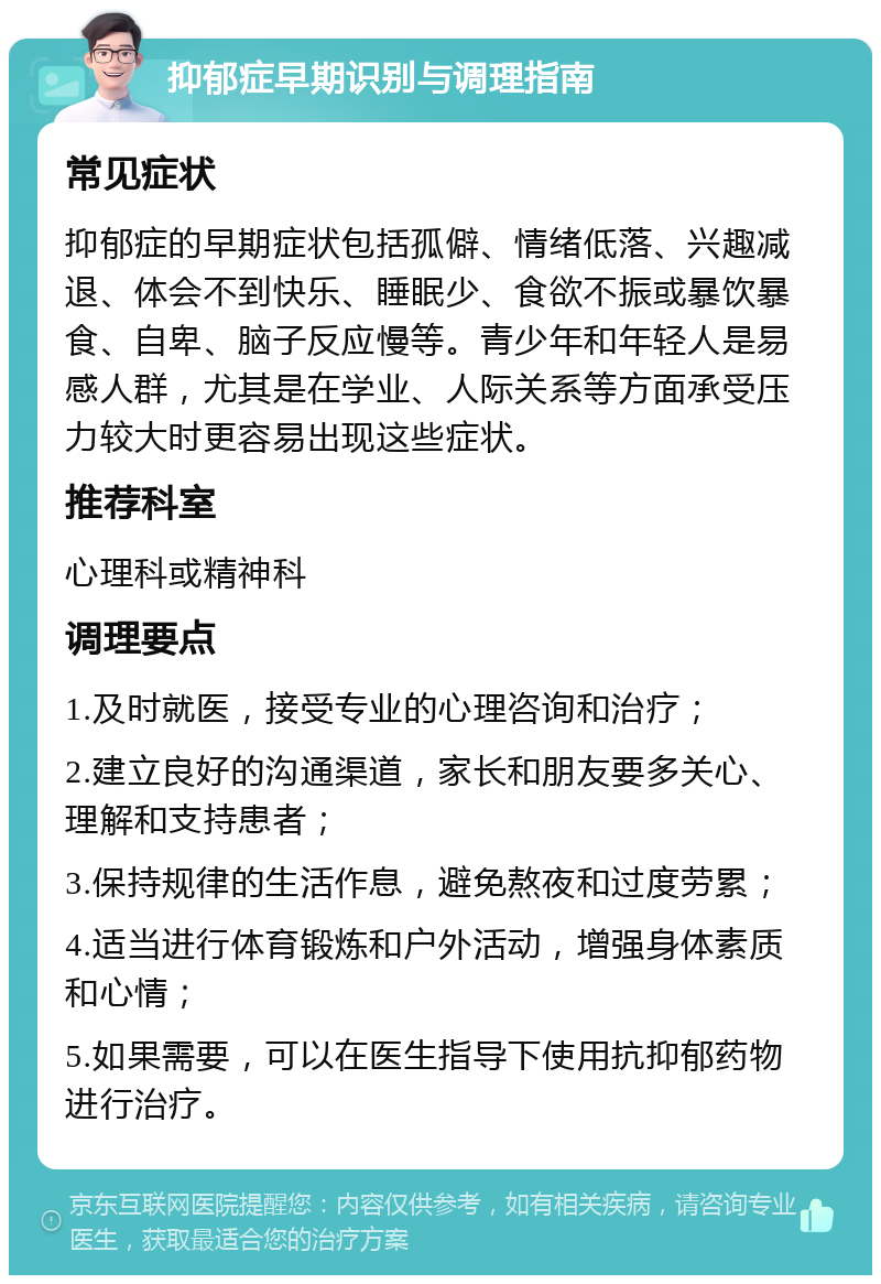 抑郁症早期识别与调理指南 常见症状 抑郁症的早期症状包括孤僻、情绪低落、兴趣减退、体会不到快乐、睡眠少、食欲不振或暴饮暴食、自卑、脑子反应慢等。青少年和年轻人是易感人群，尤其是在学业、人际关系等方面承受压力较大时更容易出现这些症状。 推荐科室 心理科或精神科 调理要点 1.及时就医，接受专业的心理咨询和治疗； 2.建立良好的沟通渠道，家长和朋友要多关心、理解和支持患者； 3.保持规律的生活作息，避免熬夜和过度劳累； 4.适当进行体育锻炼和户外活动，增强身体素质和心情； 5.如果需要，可以在医生指导下使用抗抑郁药物进行治疗。