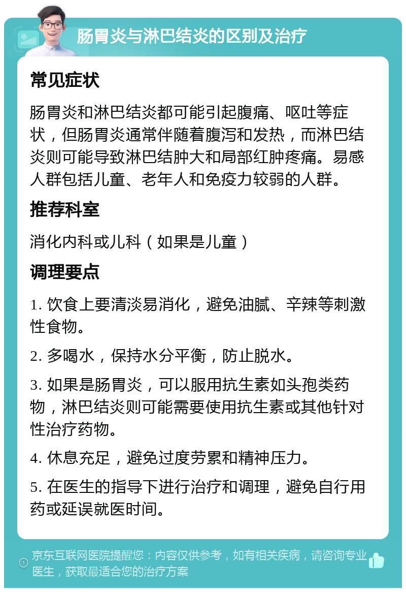 肠胃炎与淋巴结炎的区别及治疗 常见症状 肠胃炎和淋巴结炎都可能引起腹痛、呕吐等症状，但肠胃炎通常伴随着腹泻和发热，而淋巴结炎则可能导致淋巴结肿大和局部红肿疼痛。易感人群包括儿童、老年人和免疫力较弱的人群。 推荐科室 消化内科或儿科（如果是儿童） 调理要点 1. 饮食上要清淡易消化，避免油腻、辛辣等刺激性食物。 2. 多喝水，保持水分平衡，防止脱水。 3. 如果是肠胃炎，可以服用抗生素如头孢类药物，淋巴结炎则可能需要使用抗生素或其他针对性治疗药物。 4. 休息充足，避免过度劳累和精神压力。 5. 在医生的指导下进行治疗和调理，避免自行用药或延误就医时间。