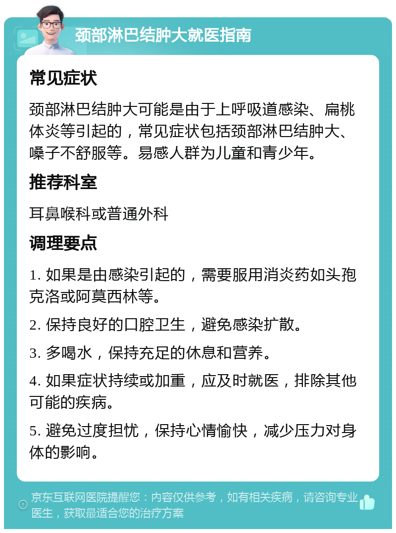 颈部淋巴结肿大就医指南 常见症状 颈部淋巴结肿大可能是由于上呼吸道感染、扁桃体炎等引起的，常见症状包括颈部淋巴结肿大、嗓子不舒服等。易感人群为儿童和青少年。 推荐科室 耳鼻喉科或普通外科 调理要点 1. 如果是由感染引起的，需要服用消炎药如头孢克洛或阿莫西林等。 2. 保持良好的口腔卫生，避免感染扩散。 3. 多喝水，保持充足的休息和营养。 4. 如果症状持续或加重，应及时就医，排除其他可能的疾病。 5. 避免过度担忧，保持心情愉快，减少压力对身体的影响。