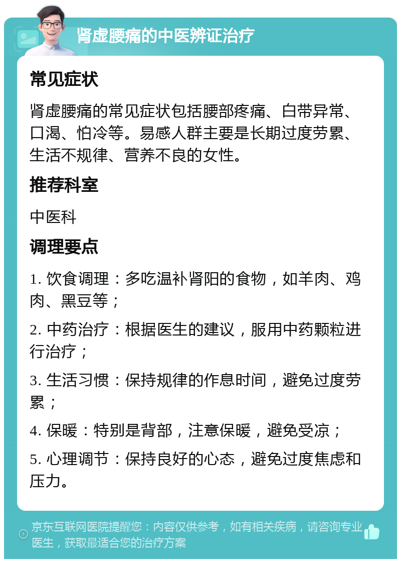 肾虚腰痛的中医辨证治疗 常见症状 肾虚腰痛的常见症状包括腰部疼痛、白带异常、口渴、怕冷等。易感人群主要是长期过度劳累、生活不规律、营养不良的女性。 推荐科室 中医科 调理要点 1. 饮食调理：多吃温补肾阳的食物，如羊肉、鸡肉、黑豆等； 2. 中药治疗：根据医生的建议，服用中药颗粒进行治疗； 3. 生活习惯：保持规律的作息时间，避免过度劳累； 4. 保暖：特别是背部，注意保暖，避免受凉； 5. 心理调节：保持良好的心态，避免过度焦虑和压力。