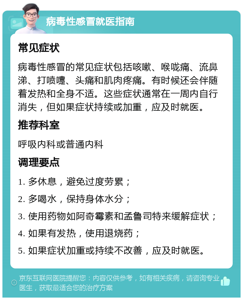 病毒性感冒就医指南 常见症状 病毒性感冒的常见症状包括咳嗽、喉咙痛、流鼻涕、打喷嚏、头痛和肌肉疼痛。有时候还会伴随着发热和全身不适。这些症状通常在一周内自行消失，但如果症状持续或加重，应及时就医。 推荐科室 呼吸内科或普通内科 调理要点 1. 多休息，避免过度劳累； 2. 多喝水，保持身体水分； 3. 使用药物如阿奇霉素和孟鲁司特来缓解症状； 4. 如果有发热，使用退烧药； 5. 如果症状加重或持续不改善，应及时就医。