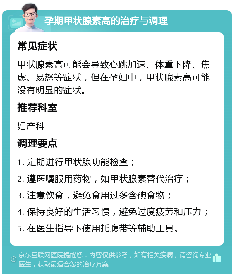 孕期甲状腺素高的治疗与调理 常见症状 甲状腺素高可能会导致心跳加速、体重下降、焦虑、易怒等症状，但在孕妇中，甲状腺素高可能没有明显的症状。 推荐科室 妇产科 调理要点 1. 定期进行甲状腺功能检查； 2. 遵医嘱服用药物，如甲状腺素替代治疗； 3. 注意饮食，避免食用过多含碘食物； 4. 保持良好的生活习惯，避免过度疲劳和压力； 5. 在医生指导下使用托腹带等辅助工具。