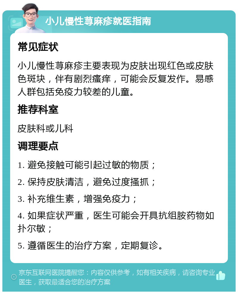 小儿慢性荨麻疹就医指南 常见症状 小儿慢性荨麻疹主要表现为皮肤出现红色或皮肤色斑块，伴有剧烈瘙痒，可能会反复发作。易感人群包括免疫力较差的儿童。 推荐科室 皮肤科或儿科 调理要点 1. 避免接触可能引起过敏的物质； 2. 保持皮肤清洁，避免过度搔抓； 3. 补充维生素，增强免疫力； 4. 如果症状严重，医生可能会开具抗组胺药物如扑尔敏； 5. 遵循医生的治疗方案，定期复诊。