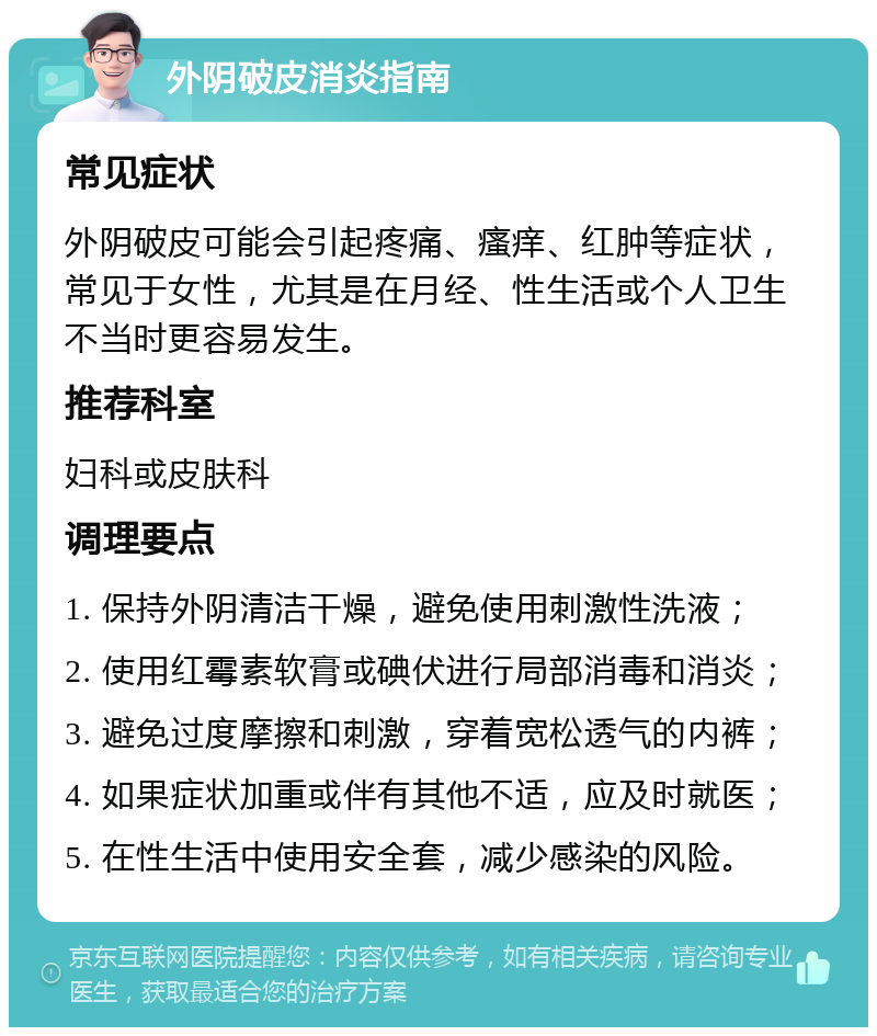 外阴破皮消炎指南 常见症状 外阴破皮可能会引起疼痛、瘙痒、红肿等症状，常见于女性，尤其是在月经、性生活或个人卫生不当时更容易发生。 推荐科室 妇科或皮肤科 调理要点 1. 保持外阴清洁干燥，避免使用刺激性洗液； 2. 使用红霉素软膏或碘伏进行局部消毒和消炎； 3. 避免过度摩擦和刺激，穿着宽松透气的内裤； 4. 如果症状加重或伴有其他不适，应及时就医； 5. 在性生活中使用安全套，减少感染的风险。