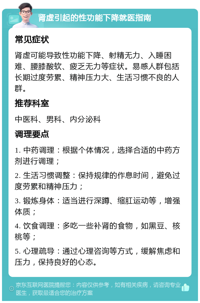 肾虚引起的性功能下降就医指南 常见症状 肾虚可能导致性功能下降、射精无力、入睡困难、腰膝酸软、疲乏无力等症状。易感人群包括长期过度劳累、精神压力大、生活习惯不良的人群。 推荐科室 中医科、男科、内分泌科 调理要点 1. 中药调理：根据个体情况，选择合适的中药方剂进行调理； 2. 生活习惯调整：保持规律的作息时间，避免过度劳累和精神压力； 3. 锻炼身体：适当进行深蹲、缩肛运动等，增强体质； 4. 饮食调理：多吃一些补肾的食物，如黑豆、核桃等； 5. 心理疏导：通过心理咨询等方式，缓解焦虑和压力，保持良好的心态。