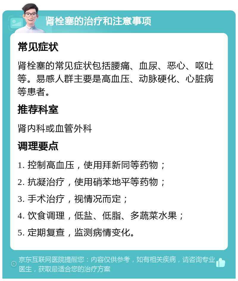 肾栓塞的治疗和注意事项 常见症状 肾栓塞的常见症状包括腰痛、血尿、恶心、呕吐等。易感人群主要是高血压、动脉硬化、心脏病等患者。 推荐科室 肾内科或血管外科 调理要点 1. 控制高血压，使用拜新同等药物； 2. 抗凝治疗，使用硝苯地平等药物； 3. 手术治疗，视情况而定； 4. 饮食调理，低盐、低脂、多蔬菜水果； 5. 定期复查，监测病情变化。