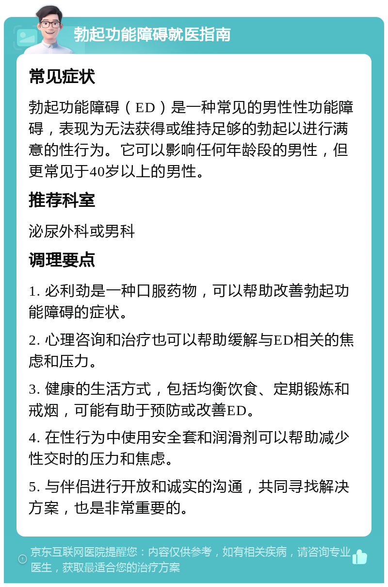 勃起功能障碍就医指南 常见症状 勃起功能障碍（ED）是一种常见的男性性功能障碍，表现为无法获得或维持足够的勃起以进行满意的性行为。它可以影响任何年龄段的男性，但更常见于40岁以上的男性。 推荐科室 泌尿外科或男科 调理要点 1. 必利劲是一种口服药物，可以帮助改善勃起功能障碍的症状。 2. 心理咨询和治疗也可以帮助缓解与ED相关的焦虑和压力。 3. 健康的生活方式，包括均衡饮食、定期锻炼和戒烟，可能有助于预防或改善ED。 4. 在性行为中使用安全套和润滑剂可以帮助减少性交时的压力和焦虑。 5. 与伴侣进行开放和诚实的沟通，共同寻找解决方案，也是非常重要的。