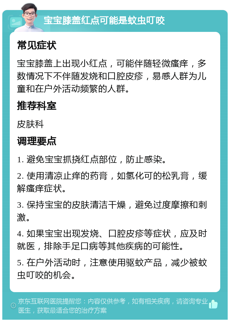 宝宝膝盖红点可能是蚊虫叮咬 常见症状 宝宝膝盖上出现小红点，可能伴随轻微瘙痒，多数情况下不伴随发烧和口腔皮疹，易感人群为儿童和在户外活动频繁的人群。 推荐科室 皮肤科 调理要点 1. 避免宝宝抓挠红点部位，防止感染。 2. 使用清凉止痒的药膏，如氢化可的松乳膏，缓解瘙痒症状。 3. 保持宝宝的皮肤清洁干燥，避免过度摩擦和刺激。 4. 如果宝宝出现发烧、口腔皮疹等症状，应及时就医，排除手足口病等其他疾病的可能性。 5. 在户外活动时，注意使用驱蚊产品，减少被蚊虫叮咬的机会。