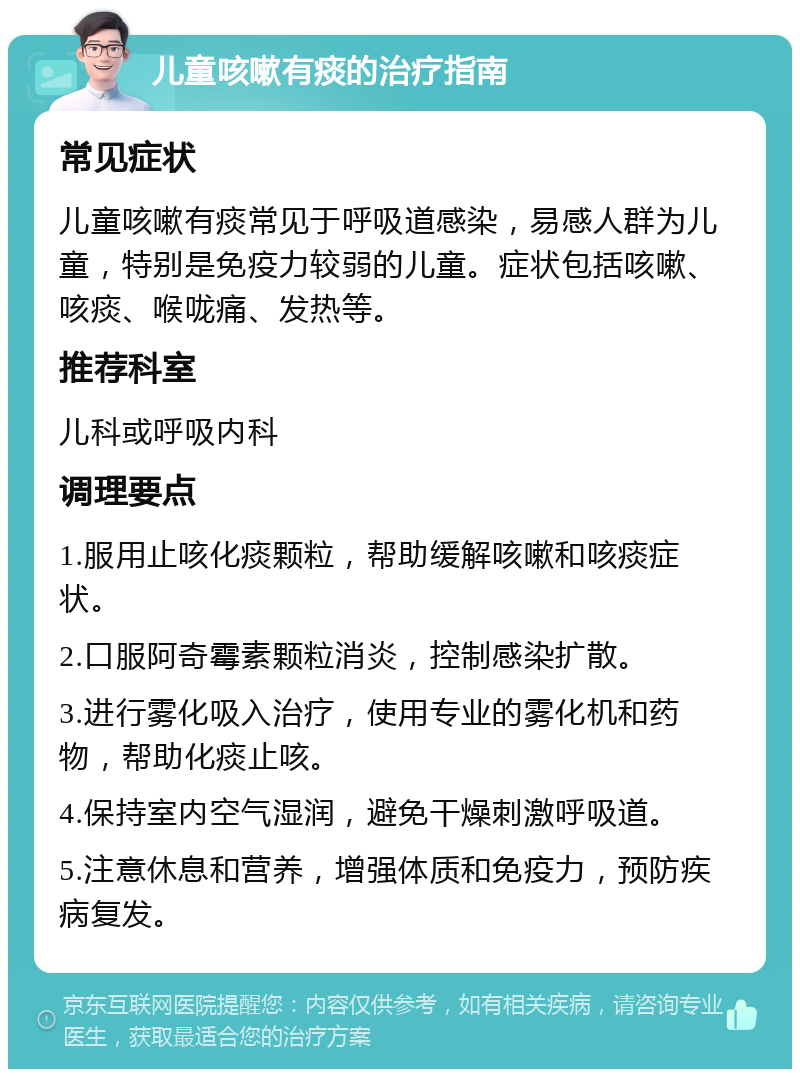 儿童咳嗽有痰的治疗指南 常见症状 儿童咳嗽有痰常见于呼吸道感染，易感人群为儿童，特别是免疫力较弱的儿童。症状包括咳嗽、咳痰、喉咙痛、发热等。 推荐科室 儿科或呼吸内科 调理要点 1.服用止咳化痰颗粒，帮助缓解咳嗽和咳痰症状。 2.口服阿奇霉素颗粒消炎，控制感染扩散。 3.进行雾化吸入治疗，使用专业的雾化机和药物，帮助化痰止咳。 4.保持室内空气湿润，避免干燥刺激呼吸道。 5.注意休息和营养，增强体质和免疫力，预防疾病复发。