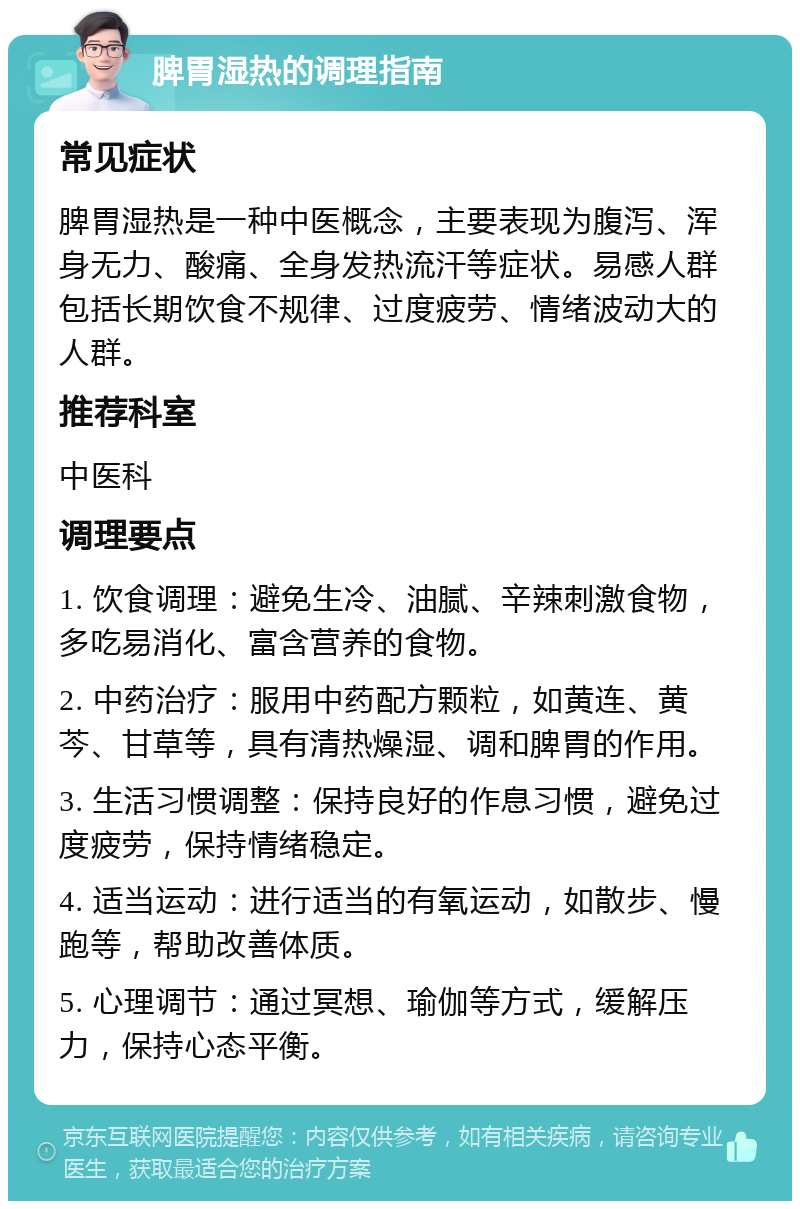 脾胃湿热的调理指南 常见症状 脾胃湿热是一种中医概念，主要表现为腹泻、浑身无力、酸痛、全身发热流汗等症状。易感人群包括长期饮食不规律、过度疲劳、情绪波动大的人群。 推荐科室 中医科 调理要点 1. 饮食调理：避免生冷、油腻、辛辣刺激食物，多吃易消化、富含营养的食物。 2. 中药治疗：服用中药配方颗粒，如黄连、黄芩、甘草等，具有清热燥湿、调和脾胃的作用。 3. 生活习惯调整：保持良好的作息习惯，避免过度疲劳，保持情绪稳定。 4. 适当运动：进行适当的有氧运动，如散步、慢跑等，帮助改善体质。 5. 心理调节：通过冥想、瑜伽等方式，缓解压力，保持心态平衡。