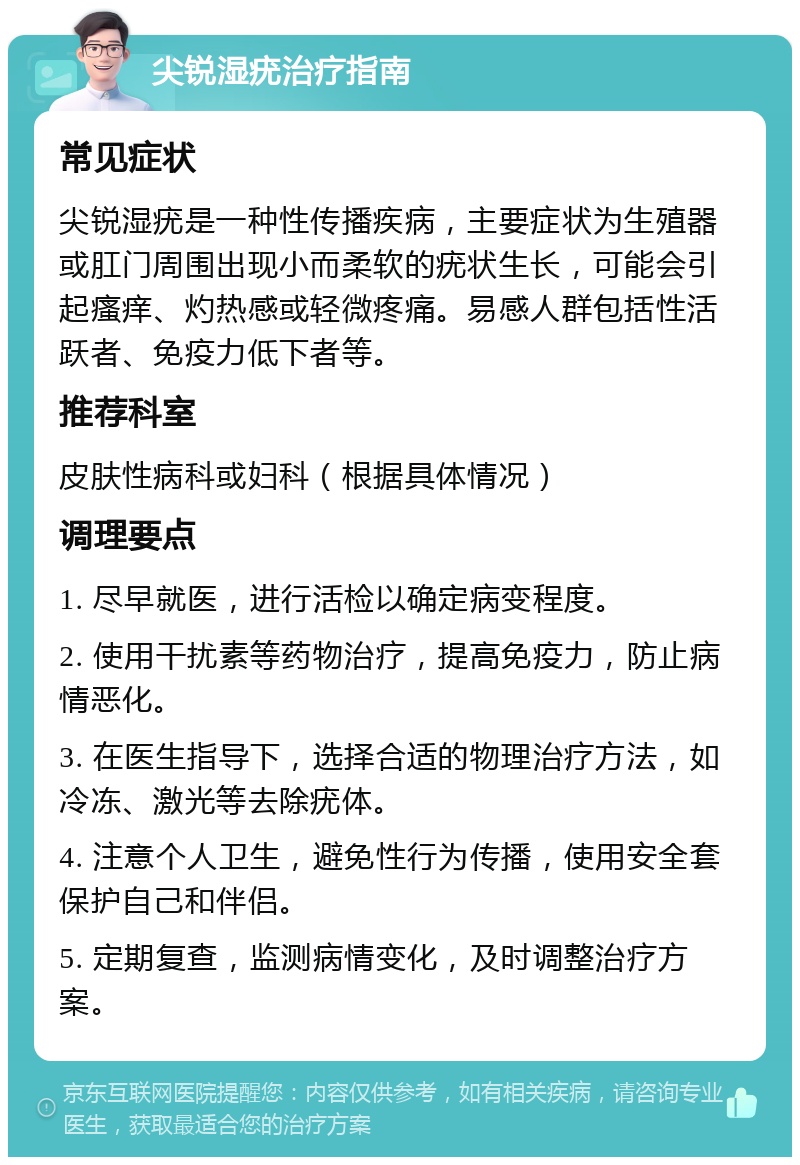 尖锐湿疣治疗指南 常见症状 尖锐湿疣是一种性传播疾病，主要症状为生殖器或肛门周围出现小而柔软的疣状生长，可能会引起瘙痒、灼热感或轻微疼痛。易感人群包括性活跃者、免疫力低下者等。 推荐科室 皮肤性病科或妇科（根据具体情况） 调理要点 1. 尽早就医，进行活检以确定病变程度。 2. 使用干扰素等药物治疗，提高免疫力，防止病情恶化。 3. 在医生指导下，选择合适的物理治疗方法，如冷冻、激光等去除疣体。 4. 注意个人卫生，避免性行为传播，使用安全套保护自己和伴侣。 5. 定期复查，监测病情变化，及时调整治疗方案。