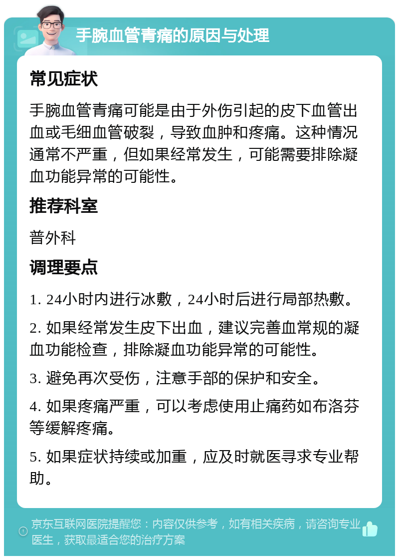 手腕血管青痛的原因与处理 常见症状 手腕血管青痛可能是由于外伤引起的皮下血管出血或毛细血管破裂，导致血肿和疼痛。这种情况通常不严重，但如果经常发生，可能需要排除凝血功能异常的可能性。 推荐科室 普外科 调理要点 1. 24小时内进行冰敷，24小时后进行局部热敷。 2. 如果经常发生皮下出血，建议完善血常规的凝血功能检查，排除凝血功能异常的可能性。 3. 避免再次受伤，注意手部的保护和安全。 4. 如果疼痛严重，可以考虑使用止痛药如布洛芬等缓解疼痛。 5. 如果症状持续或加重，应及时就医寻求专业帮助。