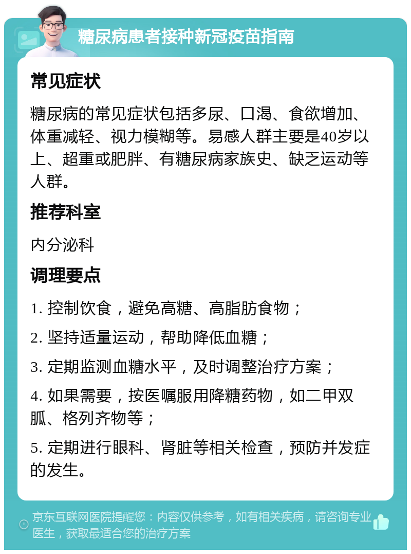 糖尿病患者接种新冠疫苗指南 常见症状 糖尿病的常见症状包括多尿、口渴、食欲增加、体重减轻、视力模糊等。易感人群主要是40岁以上、超重或肥胖、有糖尿病家族史、缺乏运动等人群。 推荐科室 内分泌科 调理要点 1. 控制饮食，避免高糖、高脂肪食物； 2. 坚持适量运动，帮助降低血糖； 3. 定期监测血糖水平，及时调整治疗方案； 4. 如果需要，按医嘱服用降糖药物，如二甲双胍、格列齐物等； 5. 定期进行眼科、肾脏等相关检查，预防并发症的发生。