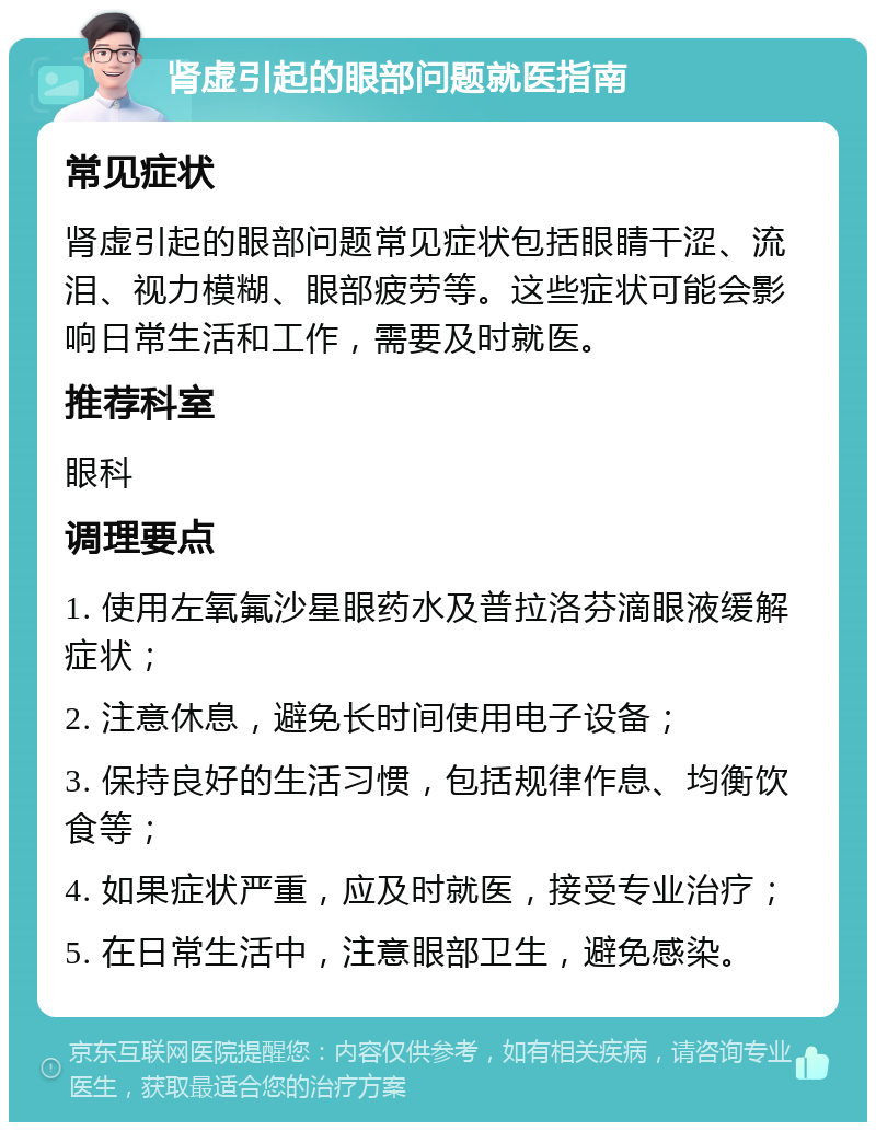 肾虚引起的眼部问题就医指南 常见症状 肾虚引起的眼部问题常见症状包括眼睛干涩、流泪、视力模糊、眼部疲劳等。这些症状可能会影响日常生活和工作，需要及时就医。 推荐科室 眼科 调理要点 1. 使用左氧氟沙星眼药水及普拉洛芬滴眼液缓解症状； 2. 注意休息，避免长时间使用电子设备； 3. 保持良好的生活习惯，包括规律作息、均衡饮食等； 4. 如果症状严重，应及时就医，接受专业治疗； 5. 在日常生活中，注意眼部卫生，避免感染。