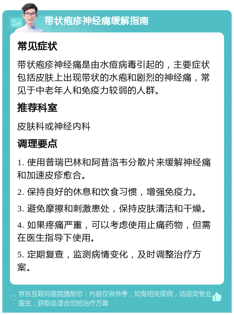 带状疱疹神经痛缓解指南 常见症状 带状疱疹神经痛是由水痘病毒引起的，主要症状包括皮肤上出现带状的水疱和剧烈的神经痛，常见于中老年人和免疫力较弱的人群。 推荐科室 皮肤科或神经内科 调理要点 1. 使用普瑞巴林和阿昔洛韦分散片来缓解神经痛和加速皮疹愈合。 2. 保持良好的休息和饮食习惯，增强免疫力。 3. 避免摩擦和刺激患处，保持皮肤清洁和干燥。 4. 如果疼痛严重，可以考虑使用止痛药物，但需在医生指导下使用。 5. 定期复查，监测病情变化，及时调整治疗方案。