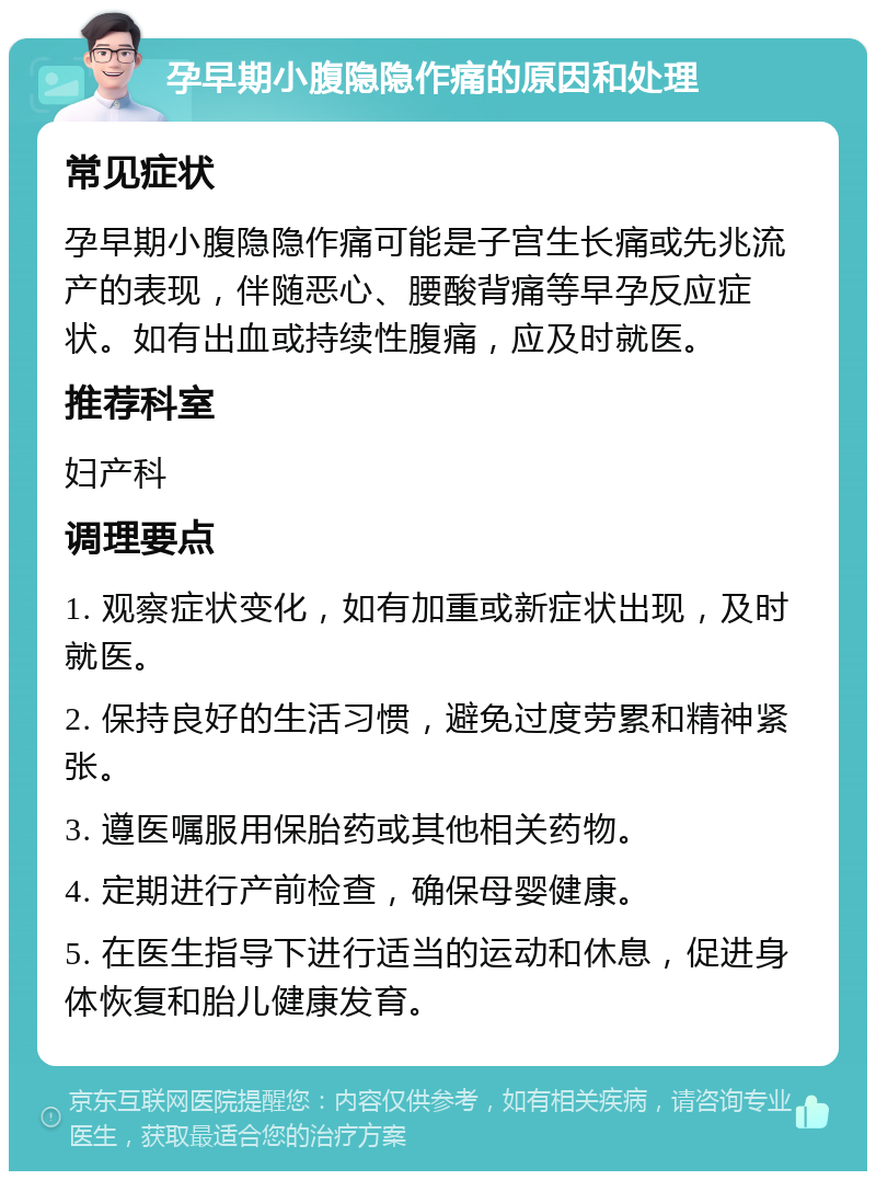 孕早期小腹隐隐作痛的原因和处理 常见症状 孕早期小腹隐隐作痛可能是子宫生长痛或先兆流产的表现，伴随恶心、腰酸背痛等早孕反应症状。如有出血或持续性腹痛，应及时就医。 推荐科室 妇产科 调理要点 1. 观察症状变化，如有加重或新症状出现，及时就医。 2. 保持良好的生活习惯，避免过度劳累和精神紧张。 3. 遵医嘱服用保胎药或其他相关药物。 4. 定期进行产前检查，确保母婴健康。 5. 在医生指导下进行适当的运动和休息，促进身体恢复和胎儿健康发育。