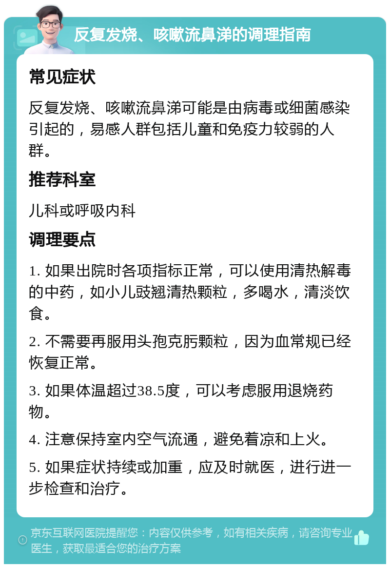 反复发烧、咳嗽流鼻涕的调理指南 常见症状 反复发烧、咳嗽流鼻涕可能是由病毒或细菌感染引起的，易感人群包括儿童和免疫力较弱的人群。 推荐科室 儿科或呼吸内科 调理要点 1. 如果出院时各项指标正常，可以使用清热解毒的中药，如小儿豉翘清热颗粒，多喝水，清淡饮食。 2. 不需要再服用头孢克肟颗粒，因为血常规已经恢复正常。 3. 如果体温超过38.5度，可以考虑服用退烧药物。 4. 注意保持室内空气流通，避免着凉和上火。 5. 如果症状持续或加重，应及时就医，进行进一步检查和治疗。