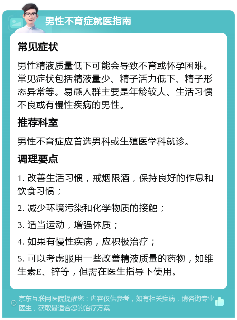 男性不育症就医指南 常见症状 男性精液质量低下可能会导致不育或怀孕困难。常见症状包括精液量少、精子活力低下、精子形态异常等。易感人群主要是年龄较大、生活习惯不良或有慢性疾病的男性。 推荐科室 男性不育症应首选男科或生殖医学科就诊。 调理要点 1. 改善生活习惯，戒烟限酒，保持良好的作息和饮食习惯； 2. 减少环境污染和化学物质的接触； 3. 适当运动，增强体质； 4. 如果有慢性疾病，应积极治疗； 5. 可以考虑服用一些改善精液质量的药物，如维生素E、锌等，但需在医生指导下使用。