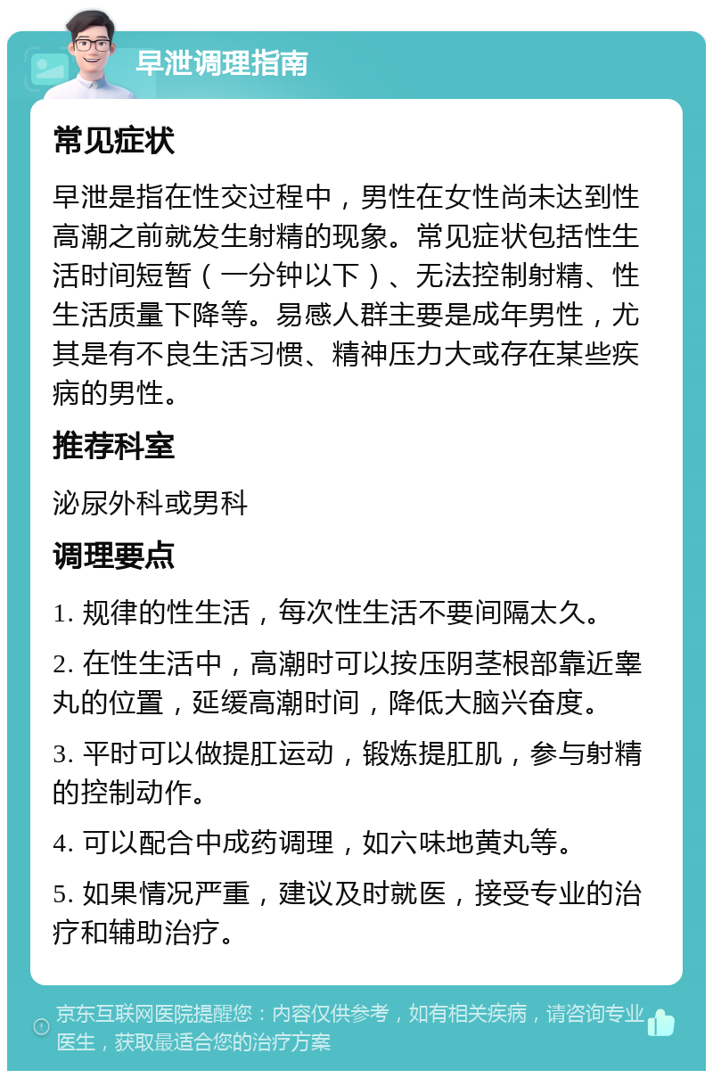 早泄调理指南 常见症状 早泄是指在性交过程中，男性在女性尚未达到性高潮之前就发生射精的现象。常见症状包括性生活时间短暂（一分钟以下）、无法控制射精、性生活质量下降等。易感人群主要是成年男性，尤其是有不良生活习惯、精神压力大或存在某些疾病的男性。 推荐科室 泌尿外科或男科 调理要点 1. 规律的性生活，每次性生活不要间隔太久。 2. 在性生活中，高潮时可以按压阴茎根部靠近睾丸的位置，延缓高潮时间，降低大脑兴奋度。 3. 平时可以做提肛运动，锻炼提肛肌，参与射精的控制动作。 4. 可以配合中成药调理，如六味地黄丸等。 5. 如果情况严重，建议及时就医，接受专业的治疗和辅助治疗。