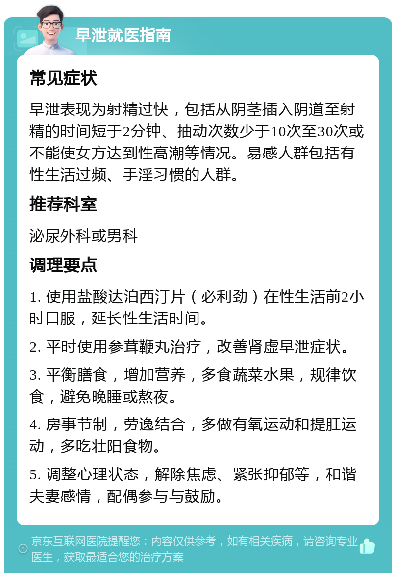 早泄就医指南 常见症状 早泄表现为射精过快，包括从阴茎插入阴道至射精的时间短于2分钟、抽动次数少于10次至30次或不能使女方达到性高潮等情况。易感人群包括有性生活过频、手淫习惯的人群。 推荐科室 泌尿外科或男科 调理要点 1. 使用盐酸达泊西汀片（必利劲）在性生活前2小时口服，延长性生活时间。 2. 平时使用参茸鞭丸治疗，改善肾虚早泄症状。 3. 平衡膳食，增加营养，多食蔬菜水果，规律饮食，避免晚睡或熬夜。 4. 房事节制，劳逸结合，多做有氧运动和提肛运动，多吃壮阳食物。 5. 调整心理状态，解除焦虑、紧张抑郁等，和谐夫妻感情，配偶参与与鼓励。