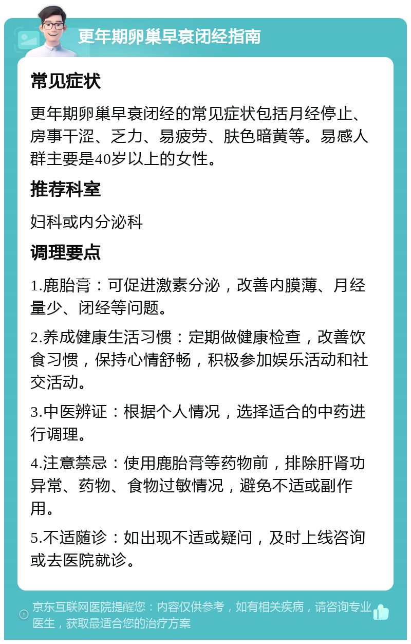 更年期卵巢早衰闭经指南 常见症状 更年期卵巢早衰闭经的常见症状包括月经停止、房事干涩、乏力、易疲劳、肤色暗黄等。易感人群主要是40岁以上的女性。 推荐科室 妇科或内分泌科 调理要点 1.鹿胎膏：可促进激素分泌，改善内膜薄、月经量少、闭经等问题。 2.养成健康生活习惯：定期做健康检查，改善饮食习惯，保持心情舒畅，积极参加娱乐活动和社交活动。 3.中医辨证：根据个人情况，选择适合的中药进行调理。 4.注意禁忌：使用鹿胎膏等药物前，排除肝肾功异常、药物、食物过敏情况，避免不适或副作用。 5.不适随诊：如出现不适或疑问，及时上线咨询或去医院就诊。