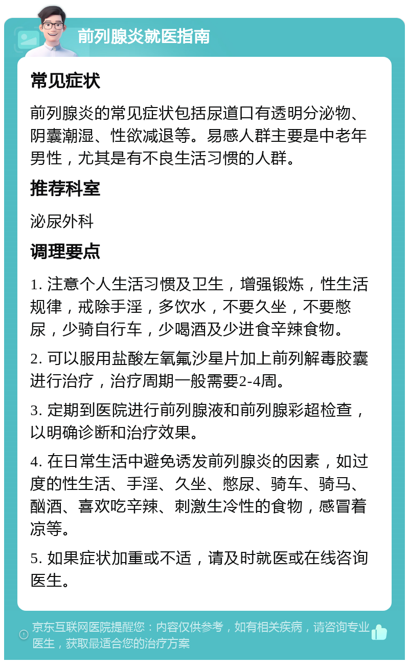 前列腺炎就医指南 常见症状 前列腺炎的常见症状包括尿道口有透明分泌物、阴囊潮湿、性欲减退等。易感人群主要是中老年男性，尤其是有不良生活习惯的人群。 推荐科室 泌尿外科 调理要点 1. 注意个人生活习惯及卫生，增强锻炼，性生活规律，戒除手淫，多饮水，不要久坐，不要憋尿，少骑自行车，少喝酒及少进食辛辣食物。 2. 可以服用盐酸左氧氟沙星片加上前列解毒胶囊进行治疗，治疗周期一般需要2-4周。 3. 定期到医院进行前列腺液和前列腺彩超检查，以明确诊断和治疗效果。 4. 在日常生活中避免诱发前列腺炎的因素，如过度的性生活、手淫、久坐、憋尿、骑车、骑马、酗酒、喜欢吃辛辣、刺激生冷性的食物，感冒着凉等。 5. 如果症状加重或不适，请及时就医或在线咨询医生。